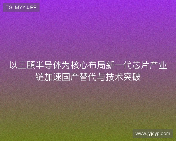 以三頣半导体为核心布局新一代芯片产业链加速国产替代与技术突破